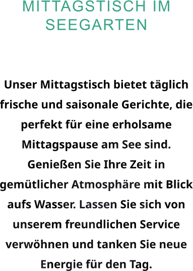 Mittagstisch im Seegarten  Unser Mittagstisch bietet täglich frische und saisonale Gerichte, die perfekt für eine erholsame Mittagspause am See sind. Genießen Sie Ihre Zeit in gemütlicher Atmosphäre mit Blick aufs Wasser. Lassen Sie sich von unserem freundlichen Service verwöhnen und tanken Sie neue Energie für den Tag.